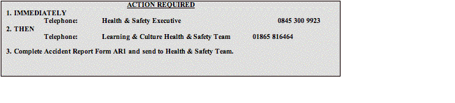 Text Box: ACTION REQUIRED1.	IMMEDIATELYTelephone:	Health & Safety Executive 				0845 300 9923 2.	THENTelephone:	Learning & Culture Health & Safety Team 	01865 8164643.	Complete Accident Report Form AR1 and send to Health & Safety Team.
