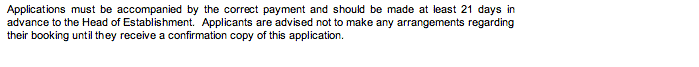 Text Box: Applications must be accompanied by the correct payment and should be made at least 21 days in advance to the Head of Establishment.  Applicants are advised not to make any arrangements regarding their booking until they receive a confirmation copy of this application.